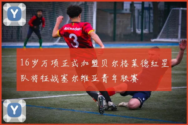 16岁万项正式加盟贝尔格莱德红星队将征战塞尔维亚青年联赛