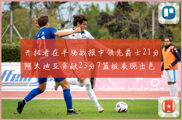 开拓者在半场战报中领先爵士21分阿夫迪亚贡献23分7篮板表现出色