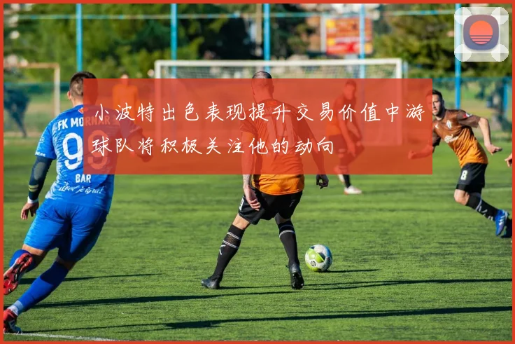 小波特出色表现提升交易价值中游球队将积极关注他的动向