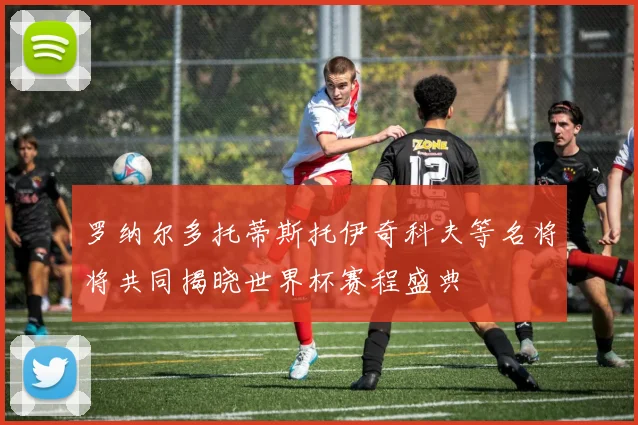 罗纳尔多托蒂斯托伊奇科夫等名将将共同揭晓世界杯赛程盛典