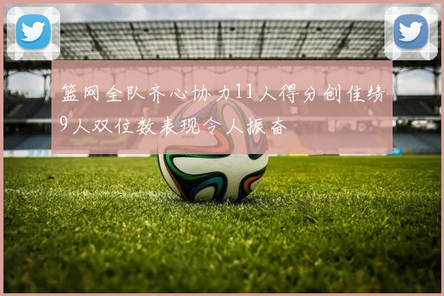 篮网全队齐心协力11人得分创佳绩9人双位数表现令人振奋