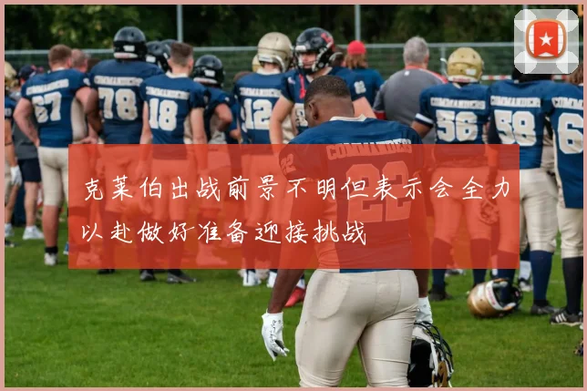 克莱伯出战前景不明但表示会全力以赴做好准备迎接挑战