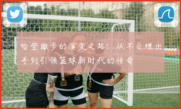 哈登撤步的演变之路：从不合理出手到引领篮球新时代的传奇