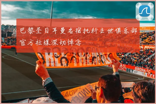 巴黎圣日耳曼名宿托科去世俱乐部官方社媒深切悼念