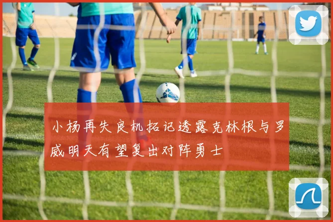 小杨再失良机拓记透露克林根与罗威明天有望复出对阵勇士