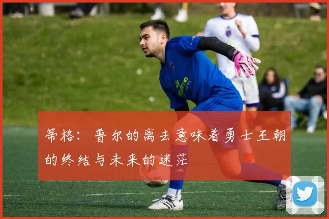 蒂格：普尔的离去意味着勇士王朝的终结与未来的迷茫