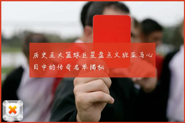 历史五大篮球巨星盘点文班亚马心目中的传奇名单揭秘