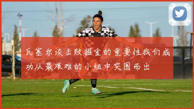 瓦塞尔谈击败掘金的重要性我们成功从最艰难的小组中突围而出