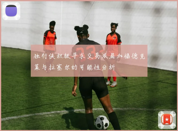 独行侠积极寻求交易浓眉加福德克莱与拉塞尔的可能性分析