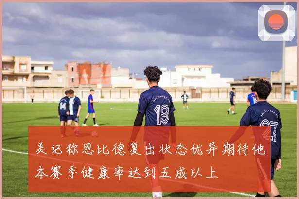 美记称恩比德复出状态优异期待他本赛季健康率达到五成以上