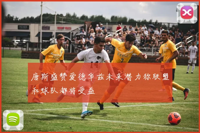 唐斯盛赞爱德华兹未来潜力称联盟和球队都将受益