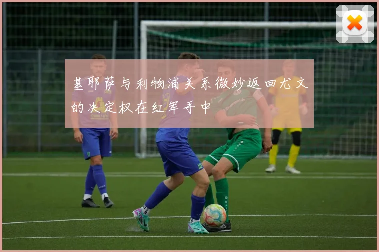 基耶萨与利物浦关系微妙返回尤文的决定权在红军手中