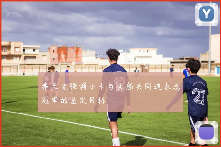 弗兰克强调小卡与快船共同追求总冠军的坚定目标