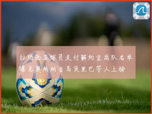拉玛西亚球员支付解约金离队名单曝光奥纳纳吉乌莫里巴等人上榜