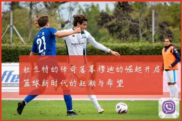 杜兰特的传奇落幕穆迪的崛起开启篮球新时代的狂潮与希望