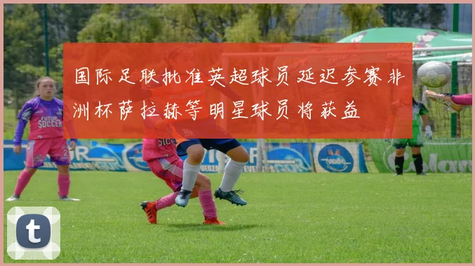 国际足联批准英超球员延迟参赛非洲杯萨拉赫等明星球员将获益