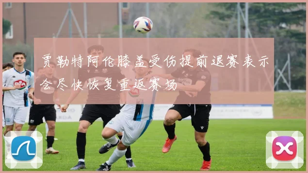 贾勒特阿伦膝盖受伤提前退赛表示会尽快恢复重返赛场