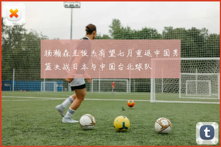 杨瀚森王俊杰有望七月重返中国男篮决战日本与中国台北球队