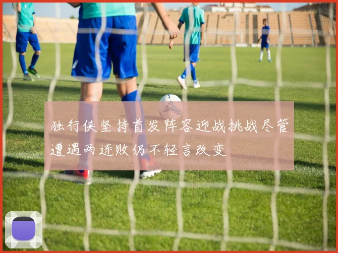 独行侠坚持首发阵容迎战挑战尽管遭遇两连败仍不轻言改变