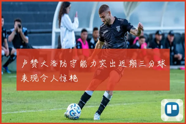 卢赞大洛防守能力突出近期三分球表现令人惊艳