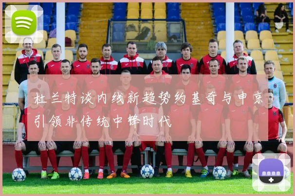 杜兰特谈内线新趋势约基奇与申京引领非传统中锋时代