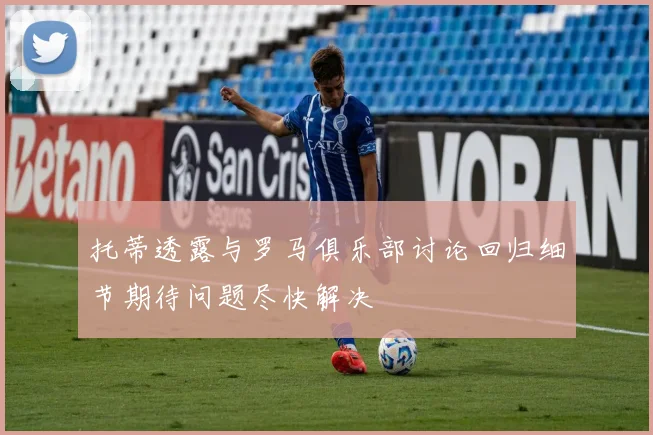 托蒂透露与罗马俱乐部讨论回归细节期待问题尽快解决