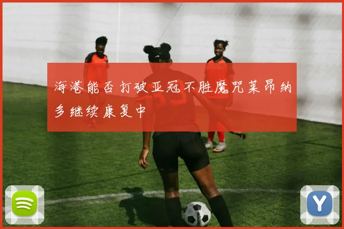海港能否打破亚冠不胜魔咒莱昂纳多继续康复中