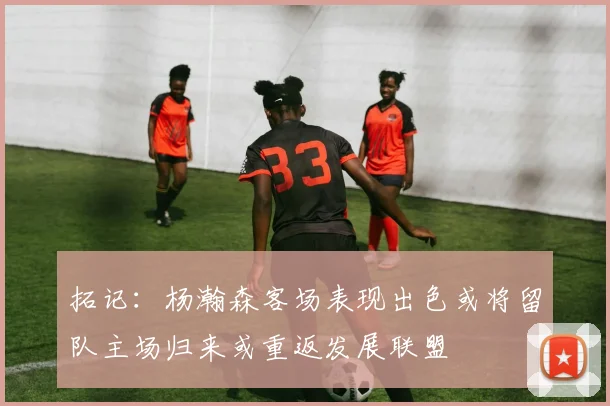 拓记：杨瀚森客场表现出色或将留队主场归来或重返发展联盟