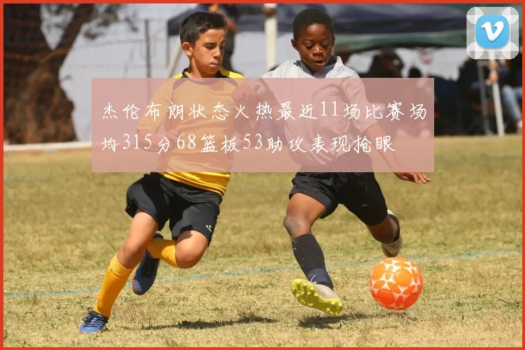 杰伦布朗状态火热最近11场比赛场均315分68篮板53助攻表现抢眼