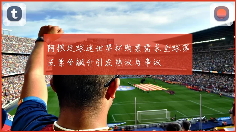 阿根廷球迷世界杯购票需求全球第五票价飙升引发热议与争议