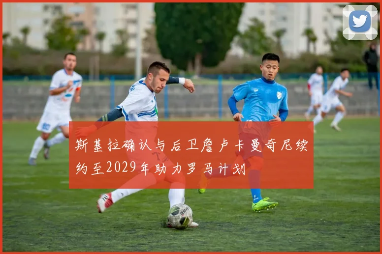 斯基拉确认与后卫詹卢卡曼奇尼续约至2029年助力罗马计划